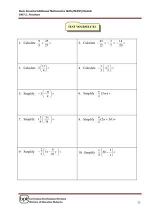 Basic Essential Additional Mathematics Skills (BEAMS) Module
UNIT 2: Fractions



                                          TEST YOURSELF B1



                9   25                                            45    3    14
1. Calculate                                   2. Calculate –             
                5   27                                            12    7    20




                11                                              1 1   
3. Calculate 2                                4. Calculate     4    
               4                                                3 5   




                    m                                         n
5. Simplify     3                           6. Simplify      (5m) 
                    k                                         2




                1  3x                                         n
7. Simplify    1                              8. Simplify      (2a  3d ) 
                6  14                                         2




                   2          9                               x     1
9. Simplify            5x    y              10. Simplify     20   
                   3         10                               4     x




        Curriculum Development Division
        Ministry of Education Malaysia                                              32
 
