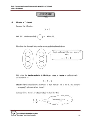 Basic Essential Additional Mathematics Skills (BEAMS) Module
UNIT 2: Fractions


                                          LESSON NOTES



2.0    Division of Fractions

       Consider the following:
                                                 6  3


       First, let’s assume this circle         as 1 whole unit.




       Therefore, the above division can be represented visually as follows:


                                                               6 units are being divided into a group of 3
                                                                                  units:

                                                                             6  3  2




       This means that 6 units are being divided into a group of 3 units, or mathematically
       can be written as:
                                              6  3  2

       The above division can also be interpreted as ‘how many 3’s can fit into 6’. The answer is
       ‘2 groups of 3 units can fit into 6 units’.


       Consider now a division of a fraction by a fraction like this:


                                                                            1
                                1 1                            How many       is in
                                  .                                        8
                                2 8                                   1
                                                                        ?
                                                                      2



        Curriculum Development Division
        Ministry of Education Malaysia                                                                33
 