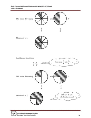 Basic Essential Additional Mathematics Skills (BEAMS) Module
UNIT 2: Fractions




       This means ‘How many                             is in                    ?




                                           1                         1
                                           8                         2


       The answer is 4:




       Consider now this division:
                                                                           1      3
                                3 1                             How many     is in ?
                                  .                                       4      4
                                4 4




       This means ‘How many                             is in                    ?




                                           1                          3
                                           4                          4


                                                                       But, how do you
       The answer is 3:
                                                                     calculate the answer?




        Curriculum Development Division
        Ministry of Education Malaysia                                                       34
 