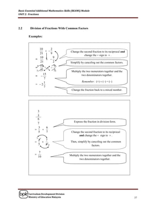 Basic Essential Additional Mathematics Skills (BEAMS) Module
UNIT 2: Fractions




2.2       Division of Fractions With Common Factors

        Examples:



                 10       2
                                          Change the second fraction to its reciprocal and
                 21       9
                                                       change the  sign to  .
                 10         9
              =         
                 21         2              Simplify by canceling out the common factors.
                 10          9
              =5          3
               7 21          21             Multiply the two numerators together and the
                    15
              =                                    two denominators together.
                     7
                    1                                Remember: (+)  (–) = (–)
              = 2
                    7
                                            Change the fraction back to a mixed number.




               3
               5
               6
                                              Express the fraction in division form.
               7
               3   6
                
               5   7                        Change the second fraction to its reciprocal
                                                 and change the  sign to  .
                 1
                     3   7
                                          Then, simplify by canceling out the common
                     5   62                                   factors.

                      7
                                          Multiply the two numerators together and the
                     10
                                                   two denominators together.




        Curriculum Development Division
        Ministry of Education Malaysia                                                         37
 