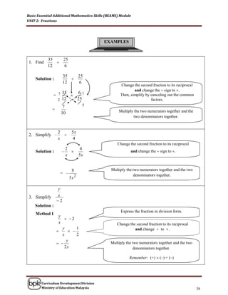 Basic Essential Additional Mathematics Skills (BEAMS) Module
UNIT 2: Fractions




                                            EXAMPLES


            35   25
 1. Find       
            12   6

                        35   25
     Solution :            
                        12   6
                                                     Change the second fraction to its reciprocal
                                                             and change the  sign to .
                    35   61
                = 7                                 Then, simplify by canceling out the common
                  2 12   25                                            factors.
                      7           5
               =                                     Multiply the two numerators together and the
                     10
                                                             two denominators together.


                   2       5x
 2. Simplify –       
                   x       4
                                                    Change the second fraction to its reciprocal
                       2         4
     Solution :      –                                     and change the  sign to .
                       x         5x


                           8                    Multiply the two numerators together and the two
                    = –                                      denominators together.
                          5x 2

                   y
 3. Simplify       x
                   2
    Solution :
                                                      Express the fraction in division form.
     Method I       y
                        2
                    x                               Change the second fraction to its reciprocal
                   
                      y
                          
                             1                                and change  to  .
                      x      2
                        y
                                              Multiply the two numerators together and the two
                       2x                                    denominators together.

                                                           Remember: (+)  (–) = (–)




        Curriculum Development Division
        Ministry of Education Malaysia                                                              38
 