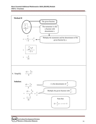 Basic Essential Additional Mathematics Skills (BEAMS) Module
UNIT 2: Fractions




   Method II
                                           The given fraction.
                    y
                                           The numerator is also
                    x
                    2                         a fraction with
                                              denominator x

                         y
               =         x         
                                       x   Multiply the numerator and the denominator of the
                                            Multiply the numerator and the denominator of
                        2             x   the given fraction withfraction by x.
                                                            given x


                          y
                            x
               =          x
                          2 x

                          y
               =    
                         2x




                    (1  1 )
 4. Simplify                   r
                         5


   Solution:
                                                                                 1
                    (1  1 )                           r is the denominator of
                                                                                 r
                                                                                   .
                              r
                         5
                             1                                                         r
                        (1    )                   Multiply the given fraction with
                                                                                       r
                                                                                         .
                =            r  r
                           5     r
                        r 1
                =                                                Note that:
                         5r
                                                                1
                                                            (1  )  r  r  1
                                                                r




        Curriculum Development Division
        Ministry of Education Malaysia                                                         39
 