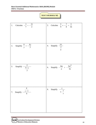 Basic Essential Additional Mathematics Skills (BEAMS) Module
UNIT 2: Fractions



                                          TEST YOURSELF B2




                   3     21                                        5    7   5
1.   Calculate                                2.   Calculate        
                   7     2                                         9    8  16




                8     4y                                          16
3.   Simplify                                  4.   Simplify
                y     3                                            2
                                                                   k




                    2                                              4m     2m 2
5.   Simplify                                         Simplify        
                   5 x                          6.
                                                                    n      3n
                    3




                     4                                              x
                                                 8.   Simplify
                   y 1                                            1
                                                                        1
7.   Simplify
                     8                                                  x




        Curriculum Development Division
        Ministry of Education Malaysia                                           40
 