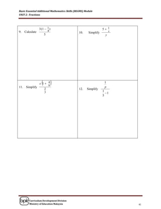 Basic Essential Additional Mathematics Skills (BEAMS) Module
UNIT 2: Fractions




                  3 (1  1 )                                       5 1
9.    Calculate             4                                           x
                                                 10.    Simplify
                        5                                           y




                    
                  x 1 4
                            9
                                                                   1
                                                                    p
11.    Simplify
                        2                        12.   Simplify
                                                                   1
                        3                                            1
                                                                   5




         Curriculum Development Division
         Ministry of Education Malaysia                                     41
 
