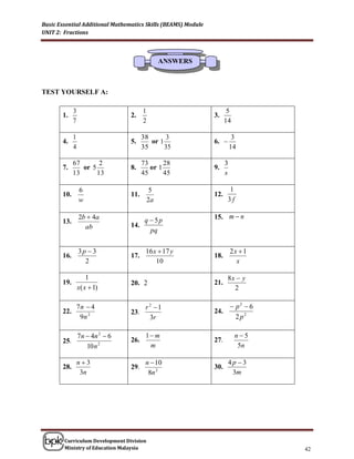 Basic Essential Additional Mathematics Skills (BEAMS) Module
UNIT 2: Fractions



                                                 ANSWERS



TEST YOURSELF A:

             3                          1                             5
       1.                         2.                           3.
             7                          2                            14

             1                          38      3                         3
       4.                         5.       or 1                6. 
             4                          35      35                       14

             67       2                 73      28                   3
       7.       or 5              8.       or 1                9.
             13      13                 45      45                   s

                 6                           5                         1
       10.                        11.                          12.
                 w                          2a                        3f

                 2b  4a              q  5p                   15. m  n
       13.
                   ab             14.
                                        pq

                 3p  3                  16 x  17 y                     2x  1
       16.                        17.                          18.
                   2                         10                            x

                     1                                                8x  y
       19.                        20. 2                        21.
                 x( x  1)                                              2

           7n  4                     r 2 1                        p2  6
       22.                        23.                          24.
            9n 2                        3r                           2 p2

                 7 n  4n 2  6          1 m                              n5
       25.                        26.                          27.
                     10 n 2               m                                 5n

                 n3                     n  10                       4p 3
       28.                        29.                          30.
                  3n                      8n 2                         3m




        Curriculum Development Division
        Ministry of Education Malaysia                                            42
 