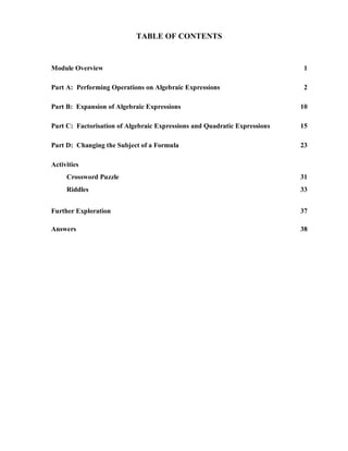 TABLE OF CONTENTS


Module Overview                                                             1

Part A: Performing Operations on Algebraic Expressions                      2

Part B: Expansion of Algebraic Expressions                                 10

Part C: Factorisation of Algebraic Expressions and Quadratic Expressions   15

Part D: Changing the Subject of a Formula                                  23

Activities
     Crossword Puzzle                                                      31
     Riddles                                                               33


Further Exploration                                                        37

Answers                                                                    38
 