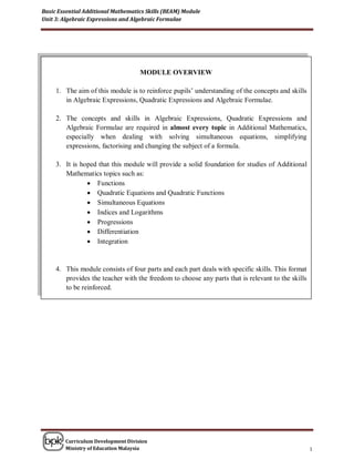 Basic Essential Additional Mathematics Skills (BEAM) Module
Unit 3: Algebraic Expressions and Algebraic Formulae




                                    MODULE OVERVIEW

     1. The aim of this module is to reinforce pupils’ understanding of the concepts and skills
        in Algebraic Expressions, Quadratic Expressions and Algebraic Formulae.

     2. The concepts and skills in Algebraic Expressions, Quadratic Expressions and
        Algebraic Formulae are required in almost every topic in Additional Mathematics,
        especially when dealing with solving simultaneous equations, simplifying
        expressions, factorising and changing the subject of a formula.

     3. It is hoped that this module will provide a solid foundation for studies of Additional
        Mathematics topics such as:
                 Functions
                 Quadratic Equations and Quadratic Functions
                 Simultaneous Equations
                 Indices and Logarithms
                 Progressions
                 Differentiation
                 Integration


     4. This module consists of four parts and each part deals with specific skills. This format
        provides the teacher with the freedom to choose any parts that is relevant to the skills
        to be reinforced.




        Curriculum Development Division
        Ministry of Education Malaysia                                                             1
 