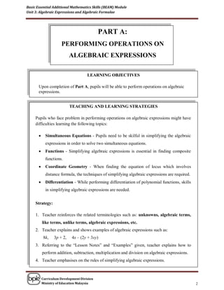 Basic Essential Additional Mathematics Skills (BEAM) Module
Unit 3: Algebraic Expressions and Algebraic Formulae




                                             PART A:
                      PERFORMING OPERATIONS ON
                            ALGEBRAIC EXPRESSIONS

                                      LEARNING OBJECTIVES

       Upon completion of Part A, pupils will be able to perform operations on algebraic
       expressions.


                            TEACHING AND LEARNING STRATEGIES

     Pupils who face problem in performing operations on algebraic expressions might have
     difficulties learning the following topics:

            Simultaneous Equations - Pupils need to be skilful in simplifying the algebraic
             expressions in order to solve two simultaneous equations.
            Functions - Simplifying algebraic expressions is essential in finding composite
             functions.
            Coordinate Geometry - When finding the equation of locus which involves
             distance formula, the techniques of simplifying algebraic expressions are required.
            Differentiation - While performing differentiation of polynomial functions, skills
             in simplifying algebraic expressions are needed.


     Strategy:

     1. Teacher reinforces the related terminologies such as: unknowns, algebraic terms,
           like terms, unlike terms, algebraic expressions, etc.
     2. Teacher explains and shows examples of algebraic expressions such as:
            8k,   3p + 2,    4x – (2y + 3xy)
     3. Referring to the “Lesson Notes” and “Examples” given, teacher explains how to
           perform addition, subtraction, multiplication and division on algebraic expressions.
     4. Teacher emphasises on the rules of simplifying algebraic expressions.



           Curriculum Development Division
           Ministry of Education Malaysia                                                          2
 