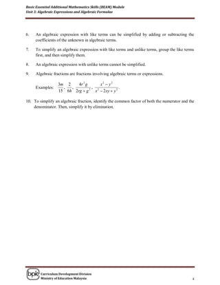 Basic Essential Additional Mathematics Skills (BEAM) Module
Unit 3: Algebraic Expressions and Algebraic Formulae




6.   An algebraic expression with like terms can be simplified by adding or subtracting the
     coefficients of the unknown in algebraic terms.

7.   To simplify an algebraic expression with like terms and unlike terms, group the like terms
     first, and then simplify them.

8.   An algebraic expression with unlike terms cannot be simplified.

9.   Algebraic fractions are fractions involving algebraic terms or expressions.

                   3m 2    4r 2 g     x2  y2
     Examples:       ,  ,         , 2             .
                   15 6h 2rg  g 2 x  2 xy  y 2

10. To simplify an algebraic fraction, identify the common factor of both the numerator and the
    denominator. Then, simplify it by elimination.




        Curriculum Development Division
        Ministry of Education Malaysia                                                        4
 