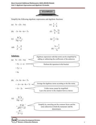 Basic Essential Additional Mathematics Skills (BEAM) Module
Unit 3: Algebraic Expressions and Algebraic Formulae



                                            EXAMPLES


Simplify the following algebraic expressions and algebraic fractions:

                                                              s t
(a)    5x – (3x – 4x)                                 ( e)     
                                                              4 6

                                                               5x 3 y
(b)    –3r –9s + 6r + 7s                               (f )      
                                                               6 2z

         4r 2 g                                                e
(c)                                                    (g )       2g
       2rg  g 2                                               f

                                                                       1
         3 4                                                    3x 
(d )                                                                  2
         p q                                             (h)
                                                                 3x

Solutions:                          Algebraic expression with like terms can be simplified by
(a)    5x – (3x – 4x)                adding or subtracting the coefficients of the unknown.

       = 5x – (– x)                           Perform the operation in the bracket.

       = 5x + x

       = 6x



(b)    –3r –9s + 6r + 7s
                                    Arrange the algebraic terms according to the like terms.
       = –3r + 6r –9s + 7s
                                                                  .
       = 3r – 2s                              Unlike terms cannot be simplified.
                                        Leave the answer in the simplest form as shown.


          4r 2 g
(c)
        2rg  g 2

               4r 2 g 1               Simplify by canceling out the common factor and the
                                        same unknowns in both the numerator and the
         1
           g ( 2r  g )
                                                         denominator.
           4r 2
        
          2r  g


          Curriculum Development Division
          Ministry of Education Malaysia                                                        5
 