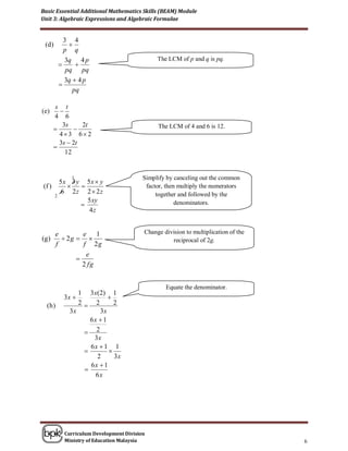 Basic Essential Additional Mathematics Skills (BEAM) Module
Unit 3: Algebraic Expressions and Algebraic Formulae


           3 4
 (d )        
           p q
           3q 4 p                             The LCM of p and q is pq.
              
            pq pq
           3q  4 p
         
              pq

       s t
(e)      
       4 6
          3s     2t                           The LCM of 4 and 6 is 12.
             
         43 6 2
         3s  2t
       
           12


             1                           Simplify by canceling out the common
       5x 3 y 5x  y
(f )                                    factor, then multiply the numerators
       6 2z 2  2z                            together and followed by the
     2
               5 xy
                                                     denominators.
                4z


        e        e 1                     Change division to multiplication of the
(g )       2g                                   reciprocal of 2g.
        f        f 2g
                  e
               
                 2 fg


                                                 Equate the denominator.
               1 3 x(2) 1
          3x            
  (h )         2 2        2
            3x       3x
                  6x  1
                 2
                   3x
                  6x  1 1
                        
                    2      3x
                  6x  1
                
                    6x




           Curriculum Development Division
           Ministry of Education Malaysia                                           6
 