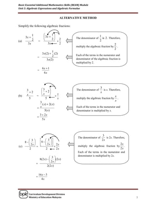 Basic Essential Additional Mathematics Skills (BEAM) Module
Unit 3: Algebraic Expressions and Algebraic Formulae


                                          ALTERNATIVE METHOD

Simplify the following algebraic fractions:


             1                  1
      3x                  3x                  The denominator of
                                                                       1
                                                                          is 2 . Therefore,
             2                  2 2
(a)                  =                                                2
        3x                    3x      2                                              2
                                                  multiply the algebraic fraction by .
                                                                                     2
                             1
                    3 x(2)  (2)
                             2                    Each of the terms in the numerator and
                  =
                        3 x(2)                    denominator of the algebraic fraction is
                                                  multiplied by 2.

                         6x  1
                  =
                          6x



                                                                       3
       3            3                           The denominator of       is x. Therefore,
         2           2                                              x
       x            x               x
(b)              =                                                                   x
         5               5            x           multiply the algebraic fraction by .
                                                                                      x
                   3
                     ( x )  2( x )
                  x                              Each of the terms in the numerator and
                        5( x)                     denominator is multiplied by x.
                   3  2x
                 
                     5x




                                                                       3
                                                   The denominator of     is 2x. Therefore,
       3       3                                                2x
    8       8   2 x 
       2x       2 x                                                              2x
(c)                                              multiply the algebraic fraction by     .
       2             2         2x                                                      2x
                                                   Each of the terms in the numerator and
                                                   denominator is multiplied by 2x.
                             3 
                   8(2 x)   (2 x)
                             2x                  .
                 
                          2( 2 x )

                     16 x  3
                 
                       4x




        Curriculum Development Division
        Ministry of Education Malaysia                                                        7
 