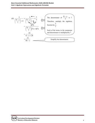 Basic Essential Additional Mathematics Skills (BEAM) Module
Unit 3: Algebraic Expressions and Algebraic Formulae




           3           3           7                                   8 x
(d )                                           The denominator of         is 7.
       8 x     8 x           7                                    7
            4        4                     Therefore, multiply the algebraic
        7        7 
                                                               7
                         3(7)                    fraction by     .
                                                              7
                  8 x
                         ( 7 )  4( 7 )
                   7                           Each of the terms in the numerator
                      21                         and denominator is multiplied by 7.
                
                  8  x  28
                    21
                                                     Simplify the denominator.
                  36  x




          Curriculum Development Division
          Ministry of Education Malaysia                                               8
 