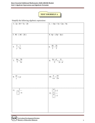 Basic Essential Additional Mathematics Skills (BEAM) Module
Unit 3: Algebraic Expressions and Algebraic Formulae




                                             TEST YOURSELF A


Simplify the following algebraic expressions:
  1. 2a –3b + 7a – 2b                               2. − 4m + 5n + 2m – 9n




  3. 8k – ( 4k – 2k )                               4. 6p – ( 8p – 4p )




          3 1                                             4h 2k
  5.                                               6.       
          y 5x                                             3   5




         4a 3b                                            4c  d     8
  7.                                               8.           
          7 2c                                              2      3c  d




         xy                                                u   uv
  9.         yz                                    10.      
          z                                               vw 2w




             2                                          4
  11 .                                                   2
          5
                                                    12.  
           6                                           x
           x                                          4
                                                         5
                                                         x




           Curriculum Development Division
           Ministry of Education Malaysia                                    9
 