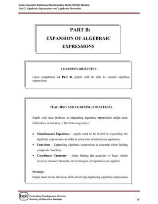 Basic Essential Additional Mathematics Skills (BEAM) Module
Unit 3: Algebraic Expressions and Algebraic Formulae




                                           PART B:
                       EXPANSION OF ALGEBRAIC
                                     EXPRESSIONS



                                   LEARNING OBJECTIVE

           Upon completion of Part B, pupils will be able to expand algebraic
           expressions.




                          TEACHING AND LEARNING STRATEGIES


           Pupils who face problem in expanding algebraic expressions might have
           difficulties in learning of the following topics:


              Simultaneous Equations – pupils need to be skilful in expanding the
               algebraic expressions in order to solve two simultaneous equations.
              Functions – Expanding algebraic expressions is essential when finding
               composite function.
              Coordinate Geometry – when finding the equation of locus which
               involves distance formula, the techniques of expansion are applied.


           Strategy:
           Pupils must revise the basic skills involving expanding algebraic expressions.




        Curriculum Development Division
        Ministry of Education Malaysia                                                      10
 
