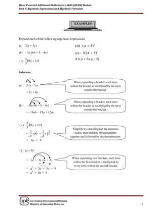 Basic Essential Additional Mathematics Skills (BEAM) Module
Unit 3: Algebraic Expressions and Algebraic Formulae




                                                EXAMPLES



Expand each of the following algebraic expressions:

(a)    2(x + 3y)                                (d ) ( a  3) 2

(b) – 3a (6b + 5 – 4c)                          (e)  32k  5
                                                                   2



                                                (f ) ( p  2)( p  5)
( c)
       2
         9 y  12
       3

Solutions:


                                               When expanding a bracket, each term
(a)    2 (x + 3y)                            within the bracket is multiplied by the term
                                                         outside the bracket.
        = 2x + 6y


                                               When expanding a bracket, each term
(b)     –3a (6b + 5 – 4c)                    within the bracket is multiplied by the term
                                                         outside the bracket.
       = –18ab – 15a + 12ac


       2
(c)      9 y  12
       3                                       Simplify by canceling out the common
          2 3        2 4
       =     9 y   12                         factor, then multiply the numerators
        1 3        1 3                       together and followed by the denominators.
       =    6y + 8


(d ) (a  3) 2

                                              When expanding two brackets, each term
       =   (a + 3) (a + 3)
                                              within the first bracket is multiplied by
                                               every term within the second bracket.
       = a2 + 3a + 3a + 9
       = a2 + 6a + 9




           Curriculum Development Division
           Ministry of Education Malaysia                                                   12
 