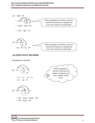 Basic Essential Additional Mathematics Skills (BEAM) Module
Unit 3: Algebraic Expressions and Algebraic Formulae




 (e)  32k  5
                 2




       = –3(2k + 5) (2k + 5)                  When expanding two brackets, each term
                                              within the first bracket is multiplied by
                                               every term within the second bracket.
       = –3(4k2 + 20k + 25)

       = –12k2 – 60k – 75




 (f ) ( p  2) (q  5)
                                              When expanding two brackets, each term
       = pq – 5p + 2q – 10                    within the first bracket is multiplied by
                                               every term within the second bracket.


 ALTERNATIVE METHOD

 Expanding two brackets



                                                           When expanding two
 (a)    (a + 3) (a + 3)                                   brackets, write down the
                                                         product of expansion and
                                                           then, simplify the like
        = a2 + 3a + 3a + 9                             (c) (4x – 3y)(6x – 5y)
                                                                   terms.
        = a2 + 6a + 9

                                                                – 18 xy
                                                                – 20 xy
                                                                – 38 xy
 (b)    (2p + 3q) (6p – 5q)

                                                          = 24x2 – 38 xy + 15y2
        = 12p2 – 10 pq + 18 pq – 15q2
        = 12p2 + 8 pq – 15q2




         Curriculum Development Division
         Ministry of Education Malaysia                                                   13
 