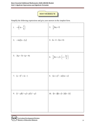 Basic Essential Additional Mathematics Skills (BEAM) Module
Unit 3: Algebraic Expressions and Algebraic Formulae




                                            TEST YOURSELF B


Simplify the following expressions and give your answers in the simplest form.


               3                                          1
                                                              6q  1
  1.    4 2n                                     2.
               4                                          2




  3.  6 x2 x  3 y                                4. 2a  b  2(a  b)




       2( p  3)  ( p  6)
                                                              6 x  y    x  2 y 
  5.                                                        1
                                                     6.                             
                                                            3                    3 




  7.   e  12  2e  1                             8.     m  n 2  m2m  n 




  9.   f    g  f  g   g 2 f  g             10 .   h  i h  i   2ih  3i 




        Curriculum Development Division
        Ministry of Education Malaysia                                                       14
 