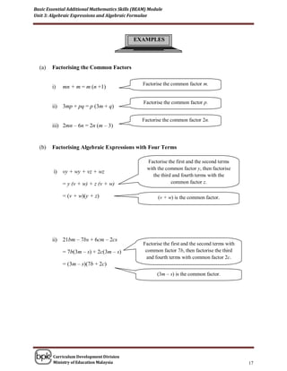 Basic Essential Additional Mathematics Skills (BEAM) Module
Unit 3: Algebraic Expressions and Algebraic Formulae




                                             EXAMPLES



  (a)   Factorising the Common Factors

                                                   Factorise the common factor m.
        i)    mn + m = m (n +1)
                                               .
                                                   Factorise the common factor p.
        ii)   3mp + pq = p (3m + q)
                                               .
                                                   Factorise the common factor 2n.
        iii) 2mn – 6n = 2n (m – 3)
                                               .

  (b)   Factorising Algebraic Expressions with Four Terms

                                                        Factorise the first and the second terms
                                                        with the common factor y, then factorise
         i)   vy + wy + vz + wz
                                                           the third and fourth terms with the
              = y (v + w) + z (v + w)                               common factor z.

              = (v + w)(y + z)                      .
                                                             (v + w) is the common factor.




        ii)   21bm – 7bs + 6cm – 2cs
                                                   Factorise the first and the second terms with
              = 7b(3m – s) + 2c(3m – s)             common factor 7b, then factorise the third
                                                    and fourth terms with common factor 2c.
              = (3m – s)(7b + 2c)
                                                            (3m – s) is the common factor.




        Curriculum Development Division
        Ministry of Education Malaysia                                                             17
 