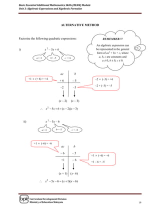 Basic Essential Additional Mathematics Skills (BEAM) Module
Unit 3: Algebraic Expressions and Algebraic Formulae




                                       ALTERNATIVE METHOD



Factorise the following quadratic expressions:                          REMEMBER!!!

                                                                   An algebraic expression can
                          2
i)                      x – 5x + 6                                 be represented in the general
                                                                    form of ax2 + bx + c, where
                 a=+1         b= –5          c =+6                    a, b, c are constants and
                                                                         a ≠ 0, b ≠ 0, c ≠ 0.



                                       ac              b
           +1  (+ 6) = + 6                                       –2  (–3) = +6
                                       +6             –5
                                                                  –2 + (–3) = –5
                                       –2             –3



                                      (x – 2)        (x – 3)

                     x 2  5x  6  ( x  2)(x  3)



     ii)                x 2 – 5x – 6

                     a=+1         b= –5              c = –6




               +1  (–6) = –6
                                        ac             b

                                       –6             –5
                                                               +1  (–6) = –6
                                        +1            –6
                                                               +1 – 6 = –5



                                      (x + 1)    (x– 6)

                       x 2  5x  6  ( x  1)(x  6)




           Curriculum Development Division
           Ministry of Education Malaysia                                                          19
 