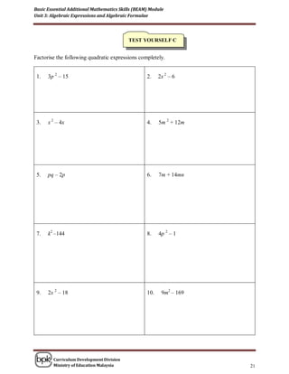 Basic Essential Additional Mathematics Skills (BEAM) Module
Unit 3: Algebraic Expressions and Algebraic Formulae




                                           TEST YOURSELF C


Factorise the following quadratic expressions completely.


 1.   3p 2 – 15                                    2.    2x 2 – 6




 3.   x 2 – 4x                                     4.    5m 2 + 12m




 5.   pq – 2p                                      6.    7m + 14mn




 7.   k2 –144                                      8.    4p 2 – 1




 9.   2x 2 – 18                                    10.    9m2 – 169




        Curriculum Development Division
        Ministry of Education Malaysia                                21
 