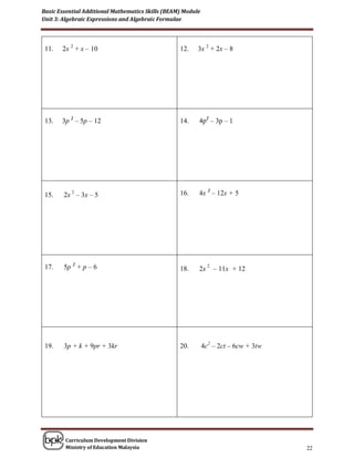 Basic Essential Additional Mathematics Skills (BEAM) Module
Unit 3: Algebraic Expressions and Algebraic Formulae




 11.   2x 2 + x – 10                               12.    3x 2 + 2x – 8




 13.   3p 2 – 5p – 12                              14.    4p2 – 3p – 1




 15.
           2
        2x – 3x – 5                                16.    4x 2 – 12x + 5




 17.    5p 2 + p – 6                               18.    2x
                                                                2
                                                                    – 11x + 12




 19.    3p + k + 9pr + 3kr                         20.        4c2 – 2ct – 6cw + 3tw




        Curriculum Development Division
        Ministry of Education Malaysia                                                22
 