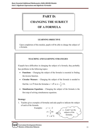 Basic Essential Additional Mathematics Skills (BEAM) Module
Unit 3: Algebraic Expressions and Algebraic Formulae




                                           PART D:
                         CHANGING THE SUBJECT
                                    OF A FORMULA



                                     LEARNING OBJECTIVE

          Upon completion of this module, pupils will be able to change the subject of
          a formula.




                      TEACHING AND LEARNING STRATEGIES


        If pupils have difficulties in changing the subject of a formula, they probably
        face problems in the following topics:
             Functions – Changing the subject of the formula is essential in finding
              the inverse function.
             Circular Measure – Changing the subject of the formula is needed to

              find the r or    from the formulae s = r  or A  1 r 2 .
                                                                  2
             Simultaneous Equations – Changing the subject of the formula is the
              first step of solving simultaneous equations.


        Strategy:
        1. Teacher gives examples of formulae and asks pupils to indicate the subject
           of each of the formula.
                             Examples:   y=x–2
                                              1               y, A and V are the
                                         A  bh                 subjects of the
                                              2
                                                                   formulae.
                                          V  r 2 h



        Curriculum Development Division
        Ministry of Education Malaysia                                                    23
 