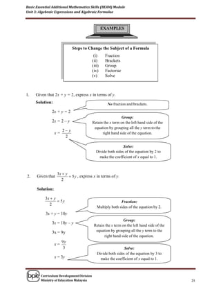 Basic Essential Additional Mathematics Skills (BEAM) Module
Unit 3: Algebraic Expressions and Algebraic Formulae



                                                  EXAMPLES



                              Steps to Change the Subject of a Formula
                                           (i)     Fraction
                                          (ii)     Brackets
                                          (iii)    Group
                                          (iv)     Factorise
                                          (v)      Solve



1.   Given that 2x + y = 2, express x in terms of y.
     Solution:                                      No fraction and brackets.
               2x + y = 2
                                                            Group:
               2x = 2 – y                 Retain the x term on the left hand side of the
                                           equation by grouping all the y term to the
                       2 y
                  x=                            right hand side of the equation.
                        2

                                                              Solve:
                                             Divide both sides of the equation by 2 to
                                               make the coefficient of x equal to 1.



                   3x  y
2.    Given that           5 y , express x in terms of y.
                     2

      Solution:

           3x  y
                   5y                                      Fraction:
             2
                                             Multiply both sides of the equation by 2.
           3x + y = 10y
                                                             Group:
               3x = 10y – y
                                           Retain the x term on the left hand side of the
               3x = 9y                      equation by grouping all the y term to the
                                                 right hand side of the equation.
                       9y
                  x=
                        3                                     Solve:
                                             Divide both sides of the equation by 3 to
                  x = 3y                       make the coefficient of x equal to 1.



        Curriculum Development Division
        Ministry of Education Malaysia                                                      25
 