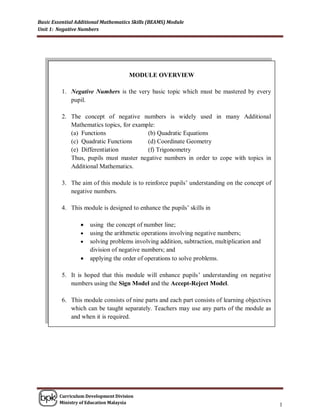 Basic Essential Additional Mathematics Skills (BEAMS) Module
Unit 1: Negative Numbers




                                     MODULE OVERVIEW

         1. Negative Numbers is the very basic topic which must be mastered by every
            pupil.

         2. The concept of negative numbers is widely used in many Additional
            Mathematics topics, for example:
            (a) Functions                (b) Quadratic Equations
            (c) Quadratic Functions      (d) Coordinate Geometry
            (e) Differentiation          (f) Trigonometry
            Thus, pupils must master negative numbers in order to cope with topics in
            Additional Mathematics.

         3. The aim of this module is to reinforce pupils‟ understanding on the concept of
            negative numbers.

         4. This module is designed to enhance the pupils‟ skills in

                    using the concept of number line;
                    using the arithmetic operations involving negative numbers;
                    solving problems involving addition, subtraction, multiplication and
                     division of negative numbers; and
                    applying the order of operations to solve problems.

         5. It is hoped that this module will enhance pupils‟ understanding on negative
            numbers using the Sign Model and the Accept-Reject Model.

         6. This module consists of nine parts and each part consists of learning objectives
            which can be taught separately. Teachers may use any parts of the module as
            and when it is required.




        Curriculum Development Division
        Ministry of Education Malaysia
                                                                                               1
 