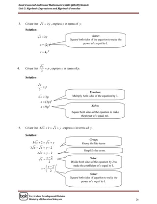 Basic Essential Additional Mathematics Skills (BEAM) Module
 Unit 3: Algebraic Expressions and Algebraic Formulae




 3.   Given that     x  2 y , express x in terms of y.

      Solution:

                   x  2y                                       Solve:
                                             Square both sides of the equation to make the
                                2                       power of x equal to 1.
                   x = (2y)
                            2
                   x = 4y



                     x
4.    Given that        p , express x in terms of p.
                    3

      Solution:

                    x
                      p
                   3
                                                             Fraction:
                   x  3p                     Multiply both sides of the equation by 3.

                    x  (3 p ) 2
                    x  9 p2                                      Solve:

                                              Square both sides of the equation to make
                                                      the power of x equal to1.



 5.   Given that 3 x  2  x  y , express x in terms of y.

      Solution:
                                                               Group:
            3 x 2         xy                           Group the like terms
          3 x  x  y2
                                                           Simplify the terms.
                2 x  y2
                      y2                                     Solve:
                  x
                       2                     Divide both sides of the equation by 2 to
                       y 2
                                    2          make the coefficient of x equal to 1.
                    x     
                       2 
                                                              Solve:
                                             Square both sides of equation to make the
                                                      power of x equal to 1.




         Curriculum Development Division
         Ministry of Education Malaysia                                                      26
 