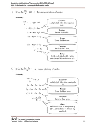 Basic Essential Additional Mathematics Skills (BEAM) Module
Unit 3: Algebraic Expressions and Algebraic Formulae


                  11x
6.   Given that       – 2(1 – y) = 2 xp , express x in terms of y and p.
                   4

     Solution:
                                                                 Fraction:
                 11x
                     – 2 (1 – y) = 2 xp              Multiply both sides of the equation
                  4
                                                                    by 4.
                  11x – 8(1 – y) = 8 xp
                                                                  Bracket:
                   11x – 8 + 8y = 8xp                         Expand the bracket.

                      11x – 8xp = 8 – 8y
                                                                    Group:
                                                              Group the like terms.

                     x(11 – 8p) = 8 – 8y
                                                                   Factorise:
                                     8  8y                   Factorise the x term.
                               x=
                                    11  8 p
                                                                   Solve:
                                                      Divide both sides by (11 – 8p) to
                                                     make the coefficient of x equal to 1.




                  2 p  3x
7.   Given that            = 1 – p , express p in terms of x and n.
                     5n

     Solution:

                     2 p  3x
                              =1–p                                  Fraction:
                        5n                           Multiply both sides of the equation by
                      2p – 3x = 5n – 5pn                              5n.

                     2p + 5pn = 5n + 3x                               Group:
                                                              Group the like p terms.
                    p(2 + 5n) = 5n + 3x

                                 5n  3x                           Factorise:
                            p=                                Factorise the p terms.
                                  2  5n

                                                                      Solve:
                                                      Divide both sides of the equation by
                                                      (2 + 5n) to make the coefficient of p
                                                                   equal to 1.



        Curriculum Development Division
        Ministry of Education Malaysia                                                        27
 
