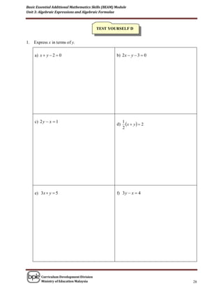 Basic Essential Additional Mathematics Skills (BEAM) Module
Unit 3: Algebraic Expressions and Algebraic Formulae



                                           TEST YOURSELF D


1.   Express x in terms of y.

     a) x  y  2  0                                b) 2 x  y  3  0




     c) 2 y  x  1
                                                     d)
                                                          1
                                                            x  y   2
                                                          2




     e) 3x  y  5                                   f) 3 y  x  4




         Curriculum Development Division
         Ministry of Education Malaysia                                    28
 
