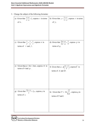 Basic Essential Additional Mathematics Skills (BEAM) Module
Unit 3: Algebraic Expressions and Algebraic Formulae




3. Change the subject of the following formulae:
                      xa                                                 1 x
     a) Given that         2 , express x in terms   b) Given that y          , express x in terms
                      xa                                                 1 x
        of a .                                           of y .




     c) Given that 1  1  1 , express u in          d) Given that 2 p  q  3 , express p in
                      f   u   v                                        2p  q   4
        terms of v and f .                               terms of q.




     e) Given that p  3m  2mn , express m in       f) Given that A  B C  1  , express C in
                                                                               
        terms of n and p .                                                   C 
                                                        terms of A and B .




                      2y  x                                                        l
     g) Given that            2 y , express y in    h) Given that T  2             , express g in
                        x                                                           g
        terms of x.
                                                        terms of T and l.




        Curriculum Development Division
        Ministry of Education Malaysia                                                                 30
 