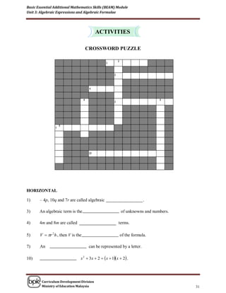 Basic Essential Additional Mathematics Skills (BEAM) Module
Unit 3: Algebraic Expressions and Algebraic Formulae




                                          ACTIVITIES

                                    CROSSWORD PUZZLE




HORIZONTAL

1)     – 4p, 10q and 7r are called algebraic                           .

3)     An algebraic term is the                           of unknowns and numbers.

4)     4m and 8m are called                             terms.

5)     V  r 2 h , then V is the                        of the formula.

7)     An                            can be represented by a letter.

10)                             x 2  3x  2  x  1x  2 .




        Curriculum Development Division
        Ministry of Education Malaysia                                               31
 