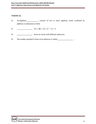 Basic Essential Additional Mathematics Skills (BEAM) Module
Unit 3: Algebraic Expressions and Algebraic Formulae




VERTICAL

2)     An algebraic                    consists of two or more algebraic terms combined by
       addition or subtraction or both.

6)                             2 x  1x  2  2 x 2  5 x  2 .

8)                             terms are terms with different unknowns.

9)     The number attached in front of an unknown is called                   .




        Curriculum Development Division
        Ministry of Education Malaysia                                                  32
 