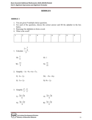 Basic Essential Additional Mathematics Skills (BEAM) Module
Unit 3: Algebraic Expressions and Algebraic Formulae


                                            RIDDLES


RIDDLE 1

   1. You are given 9 multiple-choice questions.
   2. For each of the questions, choose the correct answer and fill the alphabet in the box
      below.
   3. Rearrange the alphabets to form a word.
   4. What is the word?

     1             2              3    4        5            6   7      8        9




                             1
                       2
   1. Calculate              5.
                         3

              1
         D)                                   O) 1
              5

              11                                    11
         W)                                   N)
               3                                    15


   2. Simplify  3x  9 y  6 x  7 y .

         F) 3x  2 y                          W)  9 x  16 y

         E) 3x  2 y                          X) 9 x  2 y



                       p q
   3. Simplify           .
                       3 2

              2 p  3q                              2 p  3q
         L)                                   A)
                  6                                     6

              3q  2 p                              3 p  2q
         N)                                   R)
                 6                                      6




          Curriculum Development Division
          Ministry of Education Malaysia                                                 33
 