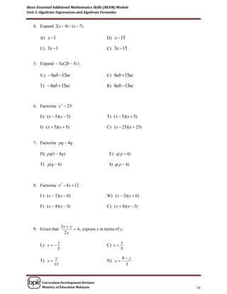 Basic Essential Additional Mathematics Skills (BEAM) Module
Unit 3: Algebraic Expressions and Algebraic Formulae


   4. Expand 2( x  4)  ( x  7) .

       A) x  1                                  D) x  15

       U) 3x  1                                 C) 3x  15


   5. Expand  3a(2b  5c) .

       S )  6ab  15ac                          C) 6ab  15ac

       T)  6ab  15ac                           R) 6ab  15ac



   6. Factorise x 2  25 .

       E) ( x  5)(x  5)                        T) ( x  5)(x  5)

       I) ( x  5)(x  5)                        C) ( x  25)(x  25)


   7. Factorise pq  4q .

       D) pq(1  4q)                              E) q( p  4)

       T) p(q  4)                                S) q( p  4)



   8. Factorise x 2  8x  12 .

       I ) ( x  2)(x  6)                       W) ( x  2)(x  6)

       F) ( x  4)(x  3)                        C) ( x  4)(x  3)



                      3x  y
   9. Given that              4 , express x in terms of y.
                        2x

                  y                                       y
       L) x                                    C) x 
                  5                                       5

                 y                                        8 y
       T) x                                     N) x 
                11                                         3



        Curriculum Development Division
        Ministry of Education Malaysia                                  34
 