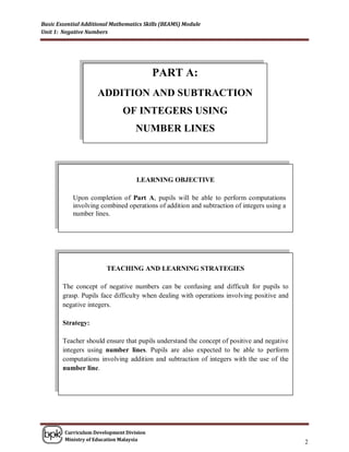Basic Essential Additional Mathematics Skills (BEAMS) Module
Unit 1: Negative Numbers




                                          PART A:
                     ADDITION AND SUBTRACTION
                              OF INTEGERS USING
                                   NUMBER LINES



                                   LEARNING OBJECTIVE

            Upon completion of Part A, pupils will be able to perform computations
            involving combined operations of addition and subtraction of integers using a
            number lines.




                        TEACHING AND LEARNING STRATEGIES

        The concept of negative numbers can be confusing and difficult for pupils to
        grasp. Pupils face difficulty when dealing with operations involving positive and
        negative integers.

        Strategy:

        Teacher should ensure that pupils understand the concept of positive and negative
        integers using number lines. Pupils are also expected to be able to perform
        computations involving addition and subtraction of integers with the use of the
        number line.




        Curriculum Development Division
        Ministry of Education Malaysia
                                                                                            2
 