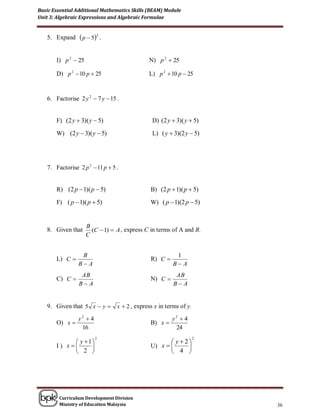 Basic Essential Additional Mathematics Skills (BEAM) Module
Unit 3: Algebraic Expressions and Algebraic Formulae


   5. Expand      p  5 2 .

       I) p 2  25                            N) p 2  25

       D) p 2  10 p  25                     L) p 2  10 p  25


   6. Factorise 2 y 2  7 y  15 .


       F) (2 y  3)( y  5)                    D) (2 y  3)( y  5)

       W) (2 y  3)( y  5)                    L) ( y  3)(2 y  5)




   7. Factorise 2 p 2  11 p  5 .


       R) (2 p  1)( p  5)                   B) (2 p  1)( p  5)

       F) ( p  1)( p  5)                    W) ( p  1)(2 p  5)


                     B
   8. Given that       (C  1)  A , express C in terms of A and B.
                     C


                 B                                       1
       L) C                                   R) C 
                BA                                     BA
                 AB                                      AB
       C) C                                  N) C 
                BA                                     BA


   9. Given that 5 x  y  x  2 , express x in terms of y.
                y2  4                                  y2  4
       O) x                                  B) x 
                 16                                      24

             y 1                                   y  2
                         2                                       2

       I) x                                U) x        
             2                                      4 




        Curriculum Development Division
        Ministry of Education Malaysia                                36
 