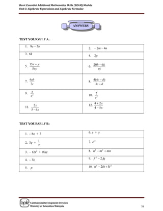 Basic Essential Additional Mathematics Skills (BEAM) Module
Unit 3: Algebraic Expressions and Algebraic Formulae




                                           ANSWERS



TEST YOURSELF A:

    1. 9a – 5b
                                                        2.    – 2m – 4n
    3. 6k
                                                        4.    2p

         15 x  y                                             20h  6k
    5.                                                  6.
           5 xy                                                 15


         6ab                                                  4(4c  d )
    7.                                                  8.
          7c                                                   3c  d

          x
    9.                                                         2
          z2                                            10.
                                                               v2
                                                              4  2x
          2x                                            12.
    11.                                                       4  5x
        5  6x



TEST YOURSELF B:


    1. – 8n + 3                                         6. x + y

                1                                       7. e 2
    2. 3q +
                2

    3. – 12x2 + 18xy                                    8. n 2  m 2  mn

    4. – 3b                                             9. f 2  2 fg

    5.    p                                             10. h 2  2ih  5i 2




         Curriculum Development Division
         Ministry of Education Malaysia                                        38
 