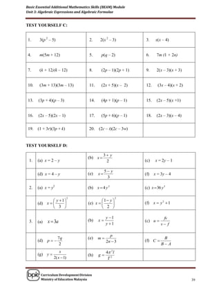 Basic Essential Additional Mathematics Skills (BEAM) Module
Unit 3: Algebraic Expressions and Algebraic Formulae


TEST YOURSELF C:


 1.     3(p 2 – 5)                   2.     2(x 2 – 3)          3.     x(x – 4)


 4.     m(5m + 12)                   5.      p(q – 2)           6.      7m (1 + 2n)


 7.     (k + 12)(k – 12)             8.      (2p – 1)(2p + 1)   9.      2(x – 3)(x + 3)


 10.    (3m + 13)(3m – 13)           11.     (2x + 5)(x – 2)    12.     (3x – 4)(x + 2)


 13.   (3p + 4)(p – 3)               14.     (4p + 1)(p – 1)    15.     (2x – 5)(x +1)


 16.   (2x – 5)(2x – 1)              17.     (5p + 6)(p – 1)    18.     (2x – 3)(x – 4)


 19.   (1 + 3r)(3p + k)              20.   (2c – t)(2c – 3w)


TEST YOURSELF D:

                                                3 y
                                    (b) x 
 1.    (a) x = 2 – y                             2              (c)    x = 2y – 1

                                                5 y
       (d) x = 4 – y                (e)    x                   (f)   x = 3y – 4
                                                 3

 2.    (a) x = y2                   (b) x  4 y 2               (c) x  36 y 2

                                              1 y 
                                                          2
                y  1
                             2

       (d) x                      ( e) x                  (f) x  y 2  1
                3                            2 

                                                 y 1                      fv
 3.    (a)   x  3a                 (b)    x                   (c) u 
                                                 y 1                     v f

                                                   p
                 7q                 (e)    m                               B
       (d)   p                                 2n  3         (f) C 
                  2                                                        B A

       (g) y 
                     x                           4 2 l
                                    (h)    g
                 2( x  1)                        T2


        Curriculum Development Division
        Ministry of Education Malaysia                                                    39
 