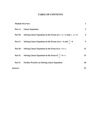 TABLE OF CONTENTS


  Module Overview                                                               1

  Part A:   Linear Equations                                                    2

  Part B:   Solving Linear Equations in the Forms of x + a = b and x – a = b    6

                                                                  x
  Part C:   Solving Linear Equations in the Forms of ax = b and     =b          9
                                                                  a

  Part D:   Solving Linear Equations in the Form of ax + b = c                 12

                                                      x
  Part E:   Solving Linear Equations in the Form of     +b=c                   15
                                                      a

  Part F:   Further Practice on Solving Linear Equations                       18

Answers                                                                        23
 