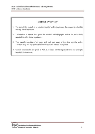Basic Essentials Additional Mathematics (BEAMS) Module
UNIT 4: Linear Equations




                                  MODULE OVERVIEW

 1. The aim of this module is to reinforce pupils’ understanding on the concept involved in
    solving linear equations.

 2. The module is written as a guide for teachers to help pupils master the basic skills
    required to solve linear equations.

 3. This module consists of six parts and each part deals with a few specific skills.
    Teachers may use any parts of the module as and when it is required.

 4. Overall lesson notes are given in Part A, to stress on the important facts and concepts
    required for this topic.




        Curriculum Development Division
        Ministry of Education Malaysia                                                   1
 