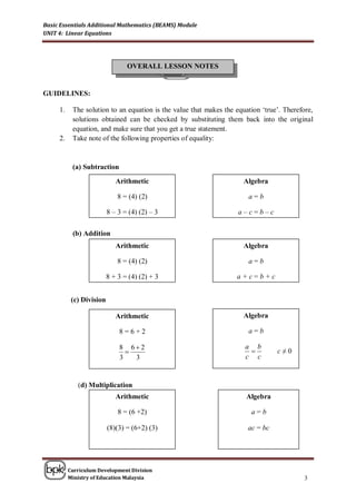 Basic Essentials Additional Mathematics (BEAMS) Module
UNIT 4: Linear Equations




                                 OVERALL LESSON NOTES


GUIDELINES:

     1.    The solution to an equation is the value that makes the equation ‘true’. Therefore,
           solutions obtained can be checked by substituting them back into the original
           equation, and make sure that you get a true statement.
     2.    Take note of the following properties of equality:



           (a) Subtraction
                             Arithmetic                              Algebra

                              8 = (4) (2)                              a=b

                          8 – 3 = (4) (2) – 3                       a–c=b–c

           (b) Addition
                             Arithmetic                              Algebra

                              8 = (4) (2)                               ;
                                                                       a=b

                          8 + 3 = (4) (2) + 3                      a+c=b+c


           (c) Division

                             Arithmetic                              Algebra

                              8=6+2                                    a=b

                              8 62                                   a b
                                                                               c≠0
                              3   3                                   c c


             (d) Multiplication
                             Arithmetic                               Algebra

                              8 = (6 +2)                                a=b

                          (8)(3) = (6+2) (3)                           ac = bc




          Curriculum Development Division
          Ministry of Education Malaysia                                                  3
 
