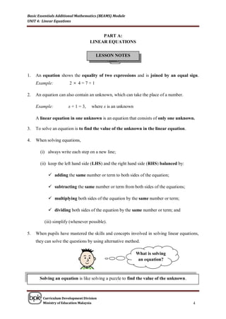 Basic Essentials Additional Mathematics (BEAMS) Module
UNIT 4: Linear Equations


                                        PART A:
                                   LINEAR EQUATIONS


                                      LESSON NOTES



1.   An equation shows the equality of two expressions and is joined by an equal sign.
     Example:          2  4=7+1

2.   An equation can also contain an unknown, which can take the place of a number.

     Example:         x + 1 = 3,    where x is an unknown

     A linear equation in one unknown is an equation that consists of only one unknown.

3.   To solve an equation is to find the value of the unknown in the linear equation.

4.   When solving equations,

       (i) always write each step on a new line;

       (ii) keep the left hand side (LHS) and the right hand side (RHS) balanced by:

            adding the same number or term to both sides of the equation;

            subtracting the same number or term from both sides of the equations;

            multiplying both sides of the equation by the same number or term;

            dividing both sides of the equation by the same number or term; and

         (iii) simplify (whenever possible).

5.   When pupils have mastered the skills and concepts involved in solving linear equations,
     they can solve the questions by using alternative method.

                                                            What is solving
                                                             an equation?



       Solving an equation is like solving a puzzle to find the value of the unknown.



        Curriculum Development Division
        Ministry of Education Malaysia                                                   4
 