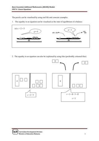 Basic Essentials Additional Mathematics (BEAMS) Module
UNIT 4: Linear Equations



The puzzle can be visualised by using real life and concrete examples.

1. The equality in an equation can be visualised as the state of equilibrium of a balance.


   (a) x + 2 = 5
                                                                       x=3
                              x=?
  2.




2. The equality in an equation can also be explained by using tiles (preferably coloured tiles).




       x                                                    x
                                                            x




                     x+2=5
                     x+2=5                                      x + 2x – 2 – 25= – 2 2
                                                                       + = 5–

                                                                          x == 3
                                                                            x3




           Curriculum Development Division
           Ministry of Education Malaysia                                                    5
 