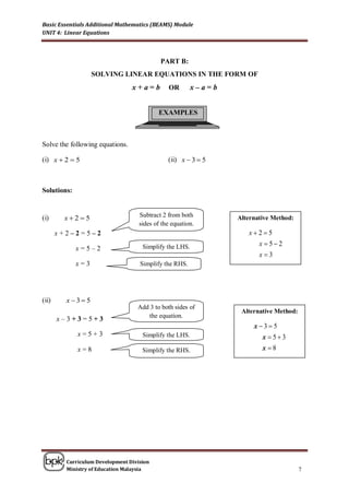 Basic Essentials Additional Mathematics (BEAMS) Module
UNIT 4: Linear Equations



                                            PART B:
                   SOLVING LINEAR EQUATIONS IN THE FORM OF
                                 x+a=b         OR       x–a=b


                                           EXAMPLES



Solve the following equations.

(i) x  2  5                                  (ii) x  3  5



Solutions:


(i)     x25                       Subtract 2 from both        Alternative Method:
                                    sides of the equation.
       x+2–2=5–2                                                   x25
                                                                     x 52
             x=5–2                   Simplify the LHS.
                                                                       x3
             x=3                    Simplify the RHS.




(ii)     x35
                                   Add 3 to both sides of
                                                                 Alternative Method:
                                      the equation.
       x–3+3=5+3
                                                                     x 35
             x=5+3                   Simplify the LHS.                  x 53
             x=8                     Simplify the RHS.                  x 8




         Curriculum Development Division
         Ministry of Education Malaysia                                                7
 