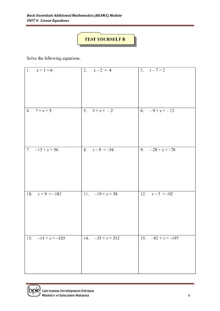 Basic Essentials Additional Mathematics (BEAMS) Module
UNIT 4: Linear Equations




                                  TEST YOURSELF B



Solve the following equations.

1.    x+1=6                      2.    x–2 = 4             3.    x–7=2




4.    7+x=5                      5.    5+x= –2             6.    – 9 + x = – 12




7.    –12 + x = 36               8.    x – 9 = –54         9.    – 28 + x = –78




10.    x + 9 = –102              11.       –19 + x = 38    12.    x – 5 = –92




13.    –13 + x = –120            14.       –35 + x = 212   15.    –82 + x = –197




         Curriculum Development Division
         Ministry of Education Malaysia                                            8
 