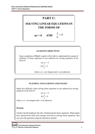 Basic Essentials Additional Mathematics (BEAMS) Module
UNIT 4: Linear Equations




                                          PART C:
                  SOLVING LINEAR EQUATIONS IN
                         THE FORMS OF
                                                           x
                              ax = b         AND             b
                                                           a




                                 LEARNING OBJECTIVES

          Upon completion of Part C, pupils will be able to understand the concept of
          solutions of linear equations in one unknown by solving equations in the
          form of:
                                      (a) ax = b
                                          x
                                      (b)  b
                                          a

                              where a, b, c are integers and x is an unknown.




                      TEACHING AND LEARNING STRATEGIES

      Pupils face difficulty when solving linear equations in one unknown by solving
      equations in the form of:
                                       (a) ax = b
                                            x
                                        (b)  b
                                            a
      where a, b, c are integers and x is an unknown.


      Strategy:

      Teacher should emphasise the idea of balancing the linear equations. When pupils
      have mastered the skills and concepts involved in solving linear equations, they
      can solve the questions using the alternative method.


        Curriculum Development Division
        Ministry of Education Malaysia                                                   9
 