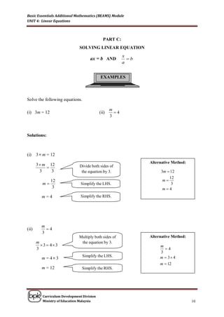 Basic Essentials Additional Mathematics (BEAMS) Module
UNIT 4: Linear Equations



                                              PART C:
                               SOLVING LINEAR EQUATION
                                                          x
                                     ax = b AND             b
                                                          a


                                            EXAMPLES



Solve the following equations.

                                                   m
(i) 3m = 12                                 (ii)     4
                                                   3



Solutions:



(i)    3  m = 12
                                                                 Alternative Method:
       3  m 12
                              Divide both sides of
         3    3                 the equation by 3.                    3m  12
                                                                          12
               12                                                      m
          m                    Simplify the LHS.                          3
                3                                                      m4
          m=4                   Simplify the RHS.




         m
(ii)       4
         3
                               Multiply both sides of            Alternative Method:
       m                        the equation by 3.
         3  43                                                     m
       3                                                                4
                                                                      3
                                 Simplify the LHS.                    m  3 4
          m = 4 3
                                                                      m  12
          m = 12                 Simplify the RHS.




          Curriculum Development Division
          Ministry of Education Malaysia                                               10
 